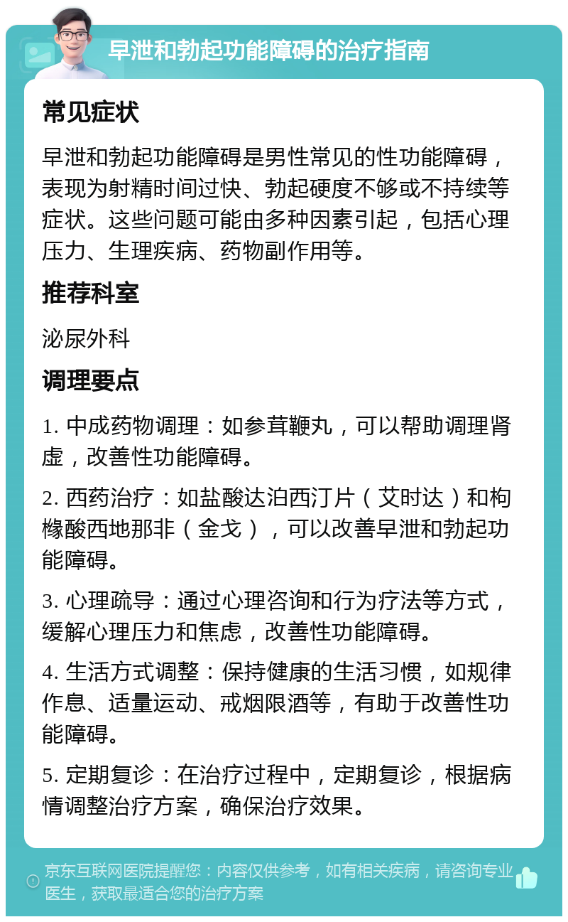 早泄和勃起功能障碍的治疗指南 常见症状 早泄和勃起功能障碍是男性常见的性功能障碍，表现为射精时间过快、勃起硬度不够或不持续等症状。这些问题可能由多种因素引起，包括心理压力、生理疾病、药物副作用等。 推荐科室 泌尿外科 调理要点 1. 中成药物调理：如参茸鞭丸，可以帮助调理肾虚，改善性功能障碍。 2. 西药治疗：如盐酸达泊西汀片（艾时达）和枸橼酸西地那非（金戈），可以改善早泄和勃起功能障碍。 3. 心理疏导：通过心理咨询和行为疗法等方式，缓解心理压力和焦虑，改善性功能障碍。 4. 生活方式调整：保持健康的生活习惯，如规律作息、适量运动、戒烟限酒等，有助于改善性功能障碍。 5. 定期复诊：在治疗过程中，定期复诊，根据病情调整治疗方案，确保治疗效果。