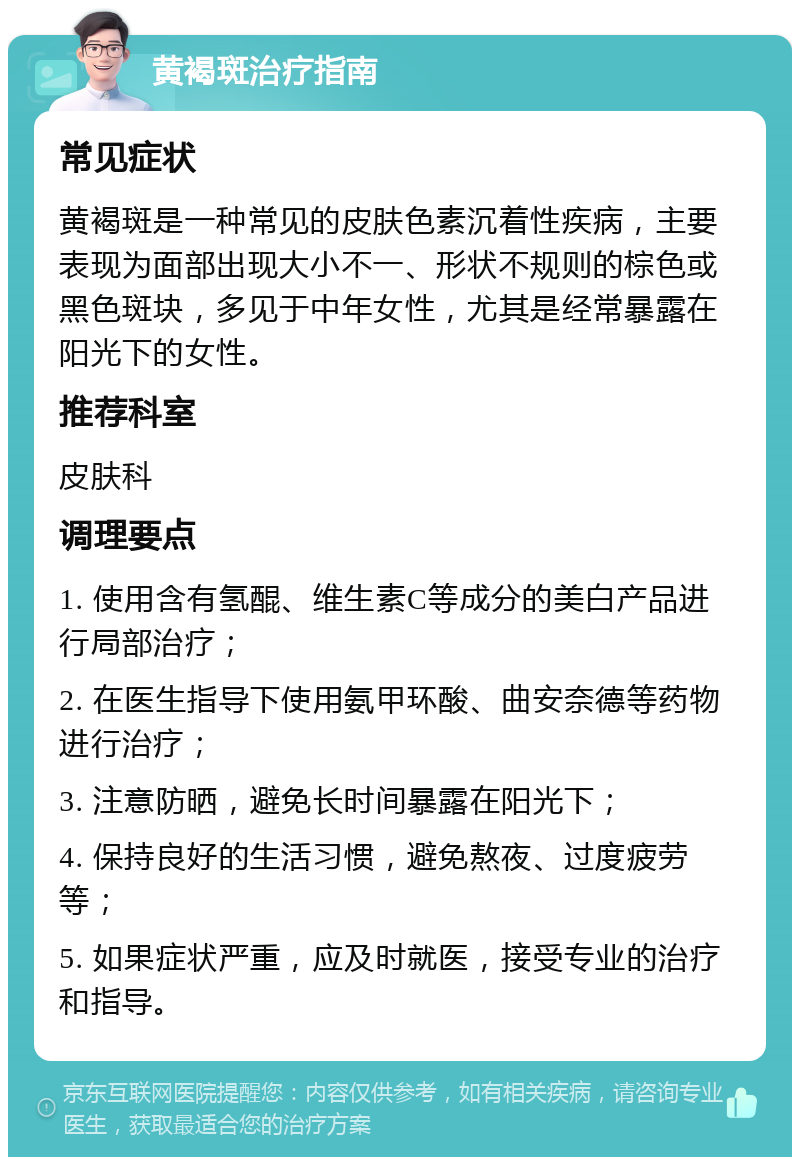 黄褐斑治疗指南 常见症状 黄褐斑是一种常见的皮肤色素沉着性疾病，主要表现为面部出现大小不一、形状不规则的棕色或黑色斑块，多见于中年女性，尤其是经常暴露在阳光下的女性。 推荐科室 皮肤科 调理要点 1. 使用含有氢醌、维生素C等成分的美白产品进行局部治疗； 2. 在医生指导下使用氨甲环酸、曲安奈德等药物进行治疗； 3. 注意防晒，避免长时间暴露在阳光下； 4. 保持良好的生活习惯，避免熬夜、过度疲劳等； 5. 如果症状严重，应及时就医，接受专业的治疗和指导。