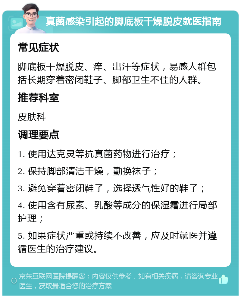 真菌感染引起的脚底板干燥脱皮就医指南 常见症状 脚底板干燥脱皮、痒、出汗等症状，易感人群包括长期穿着密闭鞋子、脚部卫生不佳的人群。 推荐科室 皮肤科 调理要点 1. 使用达克灵等抗真菌药物进行治疗； 2. 保持脚部清洁干燥，勤换袜子； 3. 避免穿着密闭鞋子，选择透气性好的鞋子； 4. 使用含有尿素、乳酸等成分的保湿霜进行局部护理； 5. 如果症状严重或持续不改善，应及时就医并遵循医生的治疗建议。