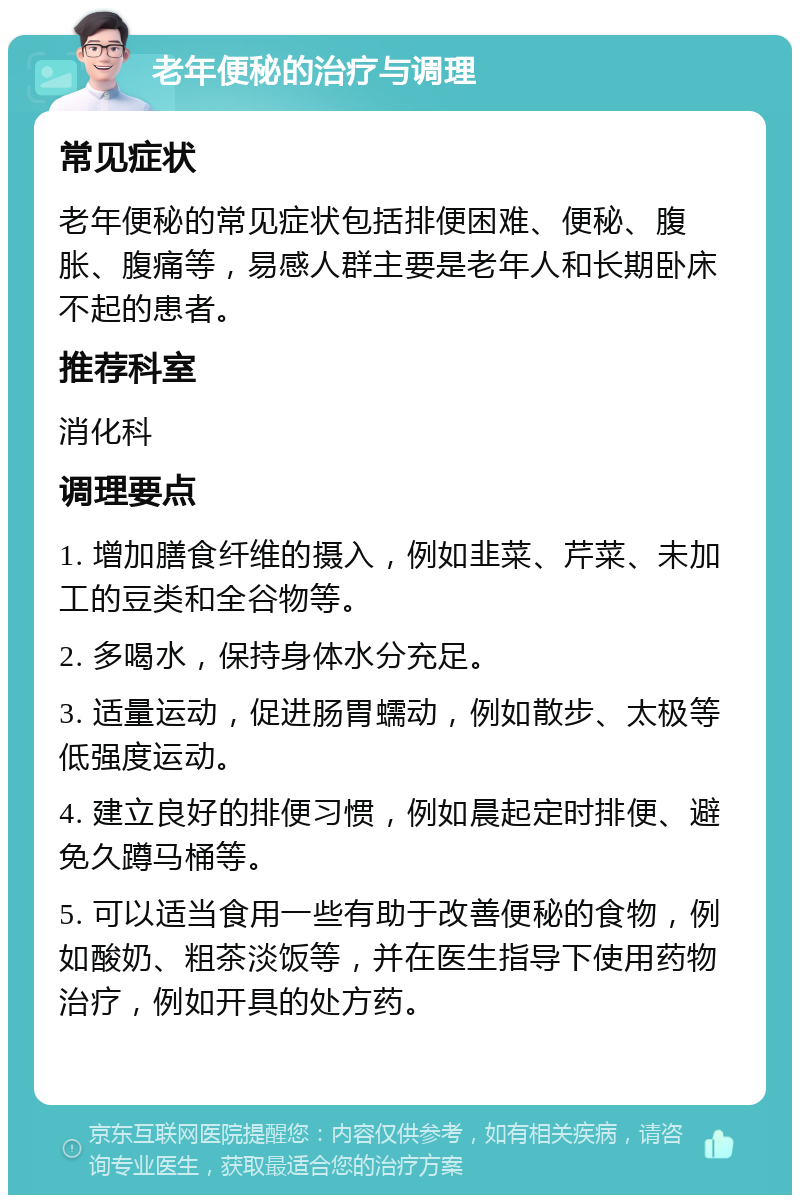 老年便秘的治疗与调理 常见症状 老年便秘的常见症状包括排便困难、便秘、腹胀、腹痛等，易感人群主要是老年人和长期卧床不起的患者。 推荐科室 消化科 调理要点 1. 增加膳食纤维的摄入，例如韭菜、芹菜、未加工的豆类和全谷物等。 2. 多喝水，保持身体水分充足。 3. 适量运动，促进肠胃蠕动，例如散步、太极等低强度运动。 4. 建立良好的排便习惯，例如晨起定时排便、避免久蹲马桶等。 5. 可以适当食用一些有助于改善便秘的食物，例如酸奶、粗茶淡饭等，并在医生指导下使用药物治疗，例如开具的处方药。