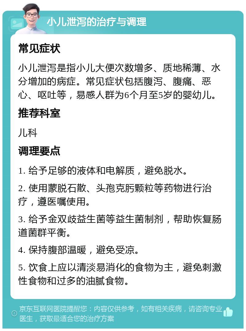 小儿泄泻的治疗与调理 常见症状 小儿泄泻是指小儿大便次数增多、质地稀薄、水分增加的病症。常见症状包括腹泻、腹痛、恶心、呕吐等，易感人群为6个月至5岁的婴幼儿。 推荐科室 儿科 调理要点 1. 给予足够的液体和电解质，避免脱水。 2. 使用蒙脱石散、头孢克肟颗粒等药物进行治疗，遵医嘱使用。 3. 给予金双歧益生菌等益生菌制剂，帮助恢复肠道菌群平衡。 4. 保持腹部温暖，避免受凉。 5. 饮食上应以清淡易消化的食物为主，避免刺激性食物和过多的油腻食物。