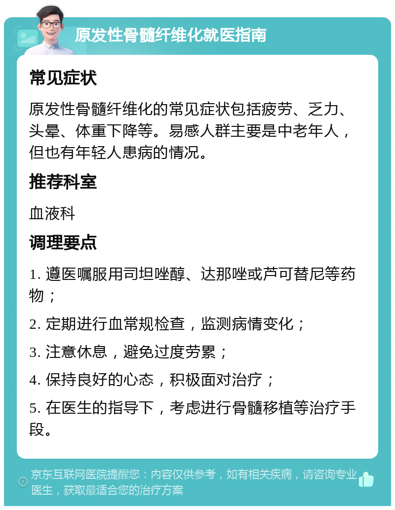 原发性骨髓纤维化就医指南 常见症状 原发性骨髓纤维化的常见症状包括疲劳、乏力、头晕、体重下降等。易感人群主要是中老年人，但也有年轻人患病的情况。 推荐科室 血液科 调理要点 1. 遵医嘱服用司坦唑醇、达那唑或芦可替尼等药物； 2. 定期进行血常规检查，监测病情变化； 3. 注意休息，避免过度劳累； 4. 保持良好的心态，积极面对治疗； 5. 在医生的指导下，考虑进行骨髓移植等治疗手段。