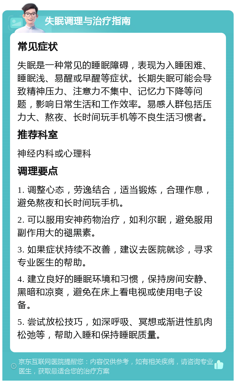 失眠调理与治疗指南 常见症状 失眠是一种常见的睡眠障碍，表现为入睡困难、睡眠浅、易醒或早醒等症状。长期失眠可能会导致精神压力、注意力不集中、记忆力下降等问题，影响日常生活和工作效率。易感人群包括压力大、熬夜、长时间玩手机等不良生活习惯者。 推荐科室 神经内科或心理科 调理要点 1. 调整心态，劳逸结合，适当锻炼，合理作息，避免熬夜和长时间玩手机。 2. 可以服用安神药物治疗，如利尔眠，避免服用副作用大的褪黑素。 3. 如果症状持续不改善，建议去医院就诊，寻求专业医生的帮助。 4. 建立良好的睡眠环境和习惯，保持房间安静、黑暗和凉爽，避免在床上看电视或使用电子设备。 5. 尝试放松技巧，如深呼吸、冥想或渐进性肌肉松弛等，帮助入睡和保持睡眠质量。