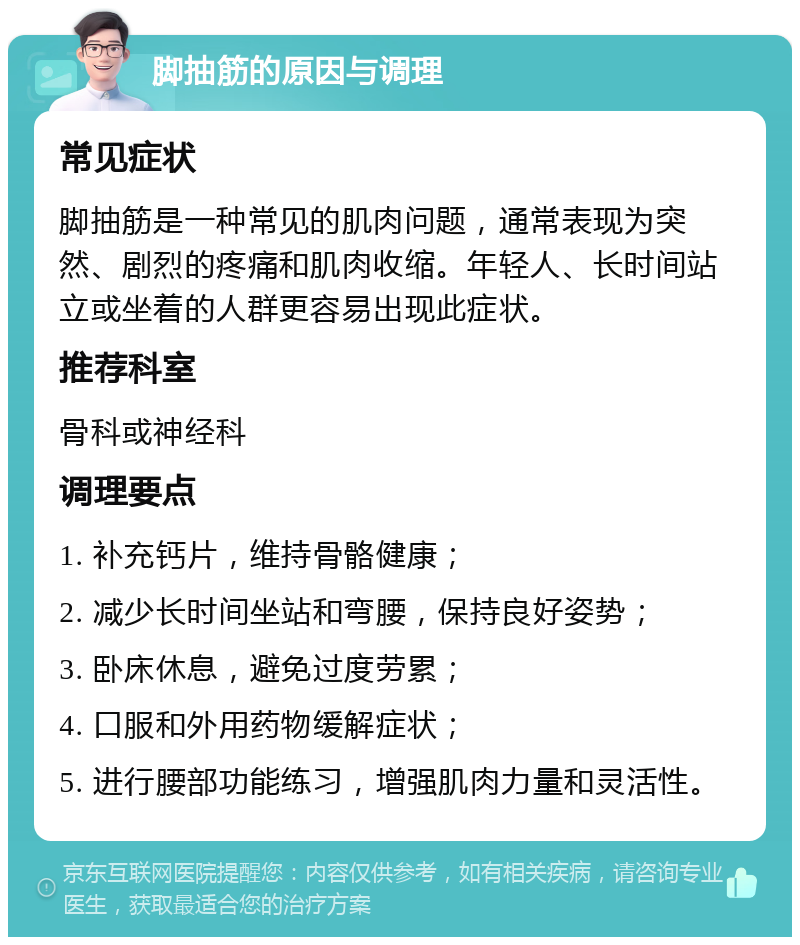 脚抽筋的原因与调理 常见症状 脚抽筋是一种常见的肌肉问题，通常表现为突然、剧烈的疼痛和肌肉收缩。年轻人、长时间站立或坐着的人群更容易出现此症状。 推荐科室 骨科或神经科 调理要点 1. 补充钙片，维持骨骼健康； 2. 减少长时间坐站和弯腰，保持良好姿势； 3. 卧床休息，避免过度劳累； 4. 口服和外用药物缓解症状； 5. 进行腰部功能练习，增强肌肉力量和灵活性。