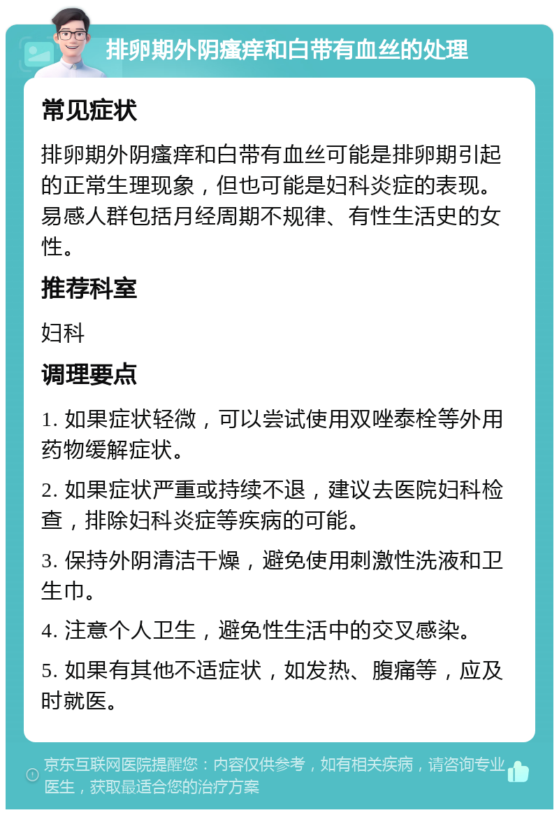 排卵期外阴瘙痒和白带有血丝的处理 常见症状 排卵期外阴瘙痒和白带有血丝可能是排卵期引起的正常生理现象，但也可能是妇科炎症的表现。易感人群包括月经周期不规律、有性生活史的女性。 推荐科室 妇科 调理要点 1. 如果症状轻微，可以尝试使用双唑泰栓等外用药物缓解症状。 2. 如果症状严重或持续不退，建议去医院妇科检查，排除妇科炎症等疾病的可能。 3. 保持外阴清洁干燥，避免使用刺激性洗液和卫生巾。 4. 注意个人卫生，避免性生活中的交叉感染。 5. 如果有其他不适症状，如发热、腹痛等，应及时就医。