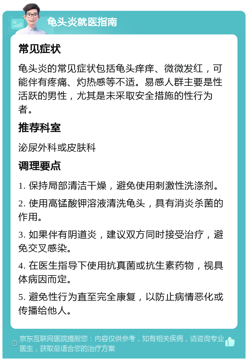 龟头炎就医指南 常见症状 龟头炎的常见症状包括龟头痒痒、微微发红，可能伴有疼痛、灼热感等不适。易感人群主要是性活跃的男性，尤其是未采取安全措施的性行为者。 推荐科室 泌尿外科或皮肤科 调理要点 1. 保持局部清洁干燥，避免使用刺激性洗涤剂。 2. 使用高锰酸钾溶液清洗龟头，具有消炎杀菌的作用。 3. 如果伴有阴道炎，建议双方同时接受治疗，避免交叉感染。 4. 在医生指导下使用抗真菌或抗生素药物，视具体病因而定。 5. 避免性行为直至完全康复，以防止病情恶化或传播给他人。