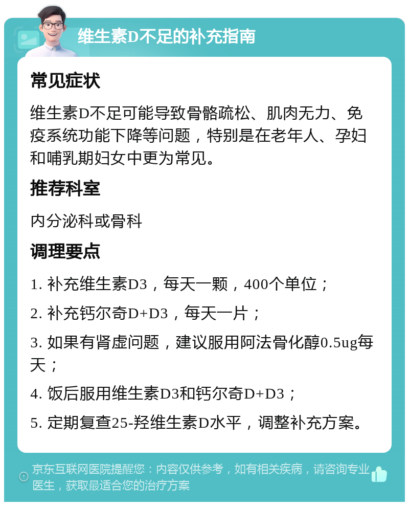 维生素D不足的补充指南 常见症状 维生素D不足可能导致骨骼疏松、肌肉无力、免疫系统功能下降等问题，特别是在老年人、孕妇和哺乳期妇女中更为常见。 推荐科室 内分泌科或骨科 调理要点 1. 补充维生素D3，每天一颗，400个单位； 2. 补充钙尔奇D+D3，每天一片； 3. 如果有肾虚问题，建议服用阿法骨化醇0.5ug每天； 4. 饭后服用维生素D3和钙尔奇D+D3； 5. 定期复查25-羟维生素D水平，调整补充方案。