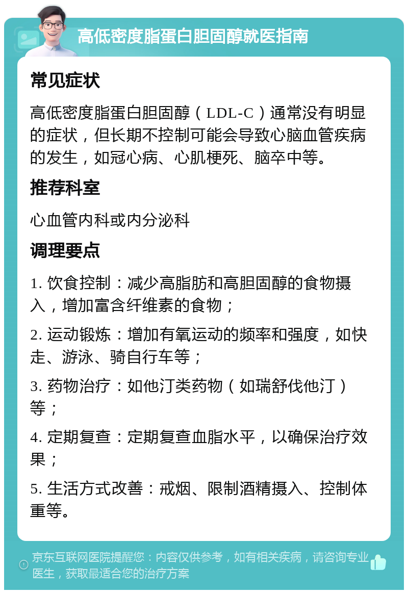 高低密度脂蛋白胆固醇就医指南 常见症状 高低密度脂蛋白胆固醇（LDL-C）通常没有明显的症状，但长期不控制可能会导致心脑血管疾病的发生，如冠心病、心肌梗死、脑卒中等。 推荐科室 心血管内科或内分泌科 调理要点 1. 饮食控制：减少高脂肪和高胆固醇的食物摄入，增加富含纤维素的食物； 2. 运动锻炼：增加有氧运动的频率和强度，如快走、游泳、骑自行车等； 3. 药物治疗：如他汀类药物（如瑞舒伐他汀）等； 4. 定期复查：定期复查血脂水平，以确保治疗效果； 5. 生活方式改善：戒烟、限制酒精摄入、控制体重等。