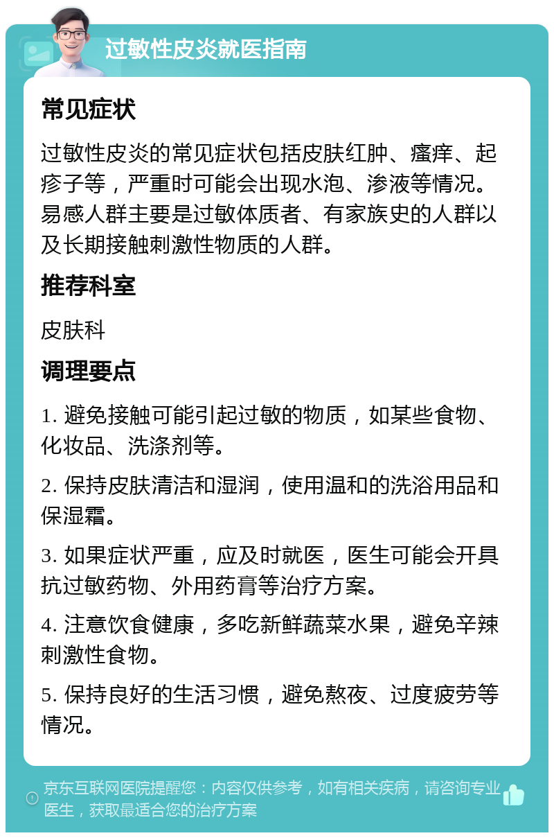 过敏性皮炎就医指南 常见症状 过敏性皮炎的常见症状包括皮肤红肿、瘙痒、起疹子等，严重时可能会出现水泡、渗液等情况。易感人群主要是过敏体质者、有家族史的人群以及长期接触刺激性物质的人群。 推荐科室 皮肤科 调理要点 1. 避免接触可能引起过敏的物质，如某些食物、化妆品、洗涤剂等。 2. 保持皮肤清洁和湿润，使用温和的洗浴用品和保湿霜。 3. 如果症状严重，应及时就医，医生可能会开具抗过敏药物、外用药膏等治疗方案。 4. 注意饮食健康，多吃新鲜蔬菜水果，避免辛辣刺激性食物。 5. 保持良好的生活习惯，避免熬夜、过度疲劳等情况。