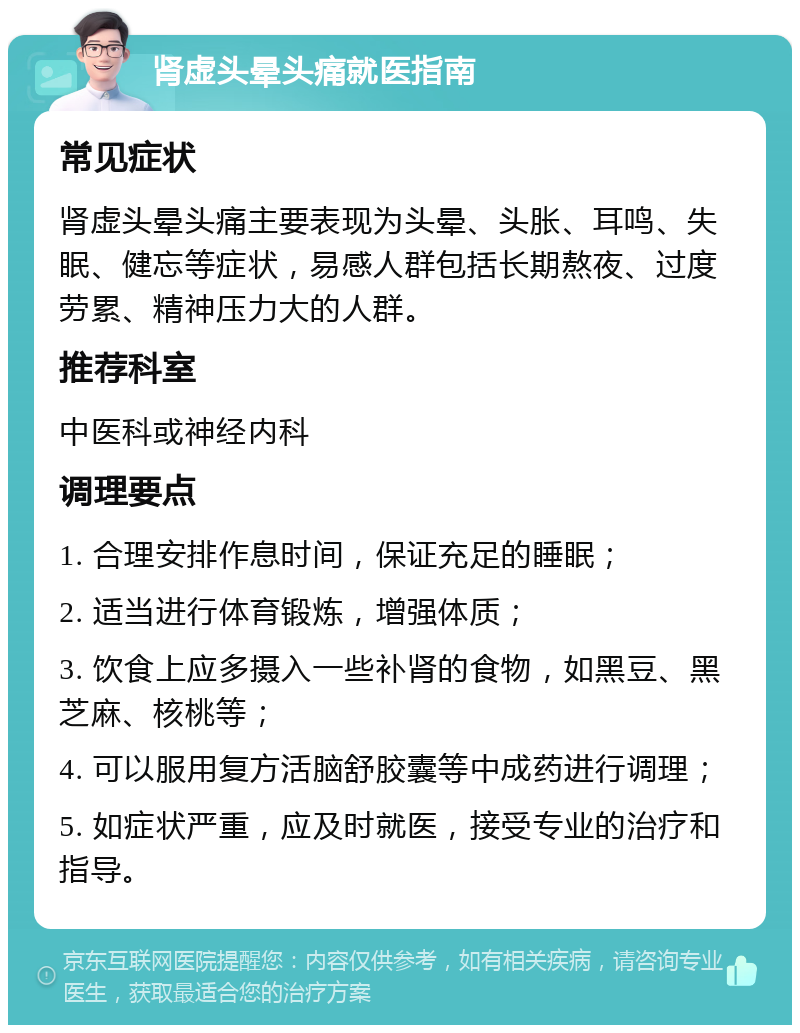 肾虚头晕头痛就医指南 常见症状 肾虚头晕头痛主要表现为头晕、头胀、耳鸣、失眠、健忘等症状，易感人群包括长期熬夜、过度劳累、精神压力大的人群。 推荐科室 中医科或神经内科 调理要点 1. 合理安排作息时间，保证充足的睡眠； 2. 适当进行体育锻炼，增强体质； 3. 饮食上应多摄入一些补肾的食物，如黑豆、黑芝麻、核桃等； 4. 可以服用复方活脑舒胶囊等中成药进行调理； 5. 如症状严重，应及时就医，接受专业的治疗和指导。