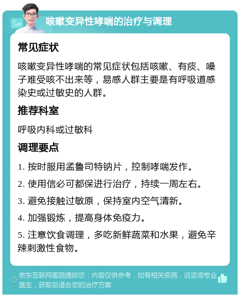 咳嗽变异性哮喘的治疗与调理 常见症状 咳嗽变异性哮喘的常见症状包括咳嗽、有痰、嗓子难受咳不出来等，易感人群主要是有呼吸道感染史或过敏史的人群。 推荐科室 呼吸内科或过敏科 调理要点 1. 按时服用孟鲁司特钠片，控制哮喘发作。 2. 使用信必可都保进行治疗，持续一周左右。 3. 避免接触过敏原，保持室内空气清新。 4. 加强锻炼，提高身体免疫力。 5. 注意饮食调理，多吃新鲜蔬菜和水果，避免辛辣刺激性食物。