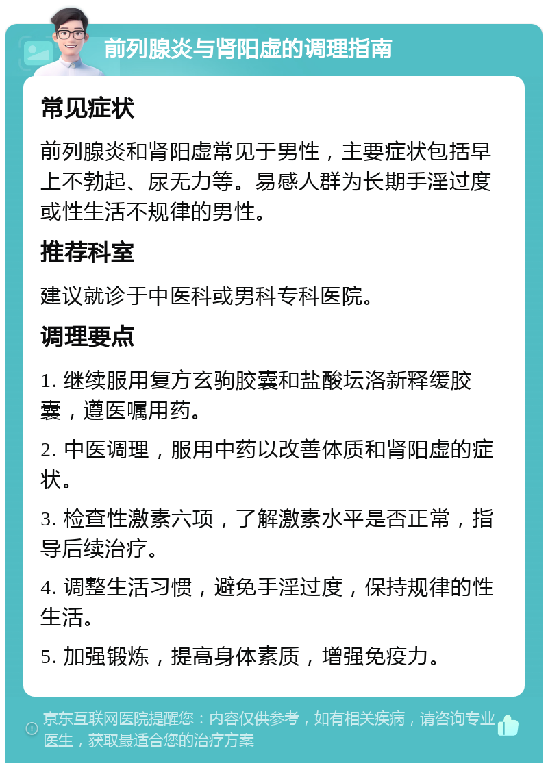 前列腺炎与肾阳虚的调理指南 常见症状 前列腺炎和肾阳虚常见于男性，主要症状包括早上不勃起、尿无力等。易感人群为长期手淫过度或性生活不规律的男性。 推荐科室 建议就诊于中医科或男科专科医院。 调理要点 1. 继续服用复方玄驹胶囊和盐酸坛洛新释缓胶囊，遵医嘱用药。 2. 中医调理，服用中药以改善体质和肾阳虚的症状。 3. 检查性激素六项，了解激素水平是否正常，指导后续治疗。 4. 调整生活习惯，避免手淫过度，保持规律的性生活。 5. 加强锻炼，提高身体素质，增强免疫力。