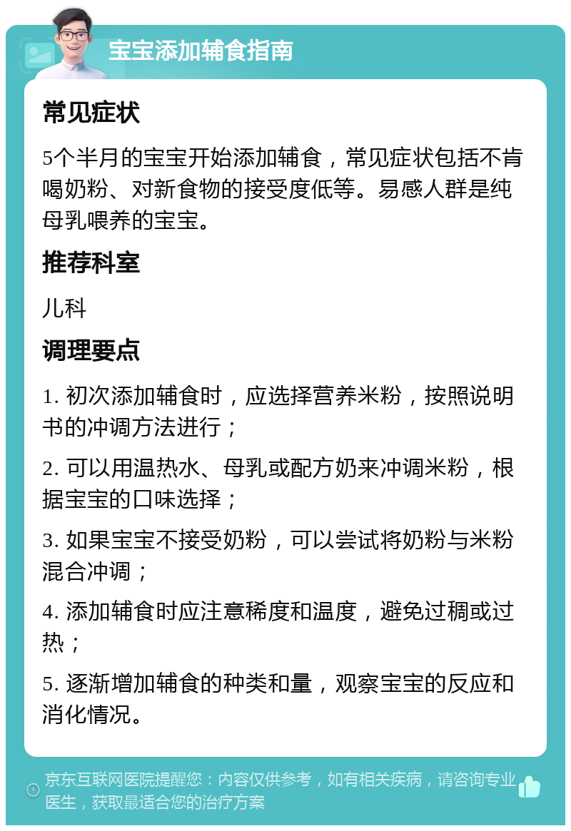 宝宝添加辅食指南 常见症状 5个半月的宝宝开始添加辅食，常见症状包括不肯喝奶粉、对新食物的接受度低等。易感人群是纯母乳喂养的宝宝。 推荐科室 儿科 调理要点 1. 初次添加辅食时，应选择营养米粉，按照说明书的冲调方法进行； 2. 可以用温热水、母乳或配方奶来冲调米粉，根据宝宝的口味选择； 3. 如果宝宝不接受奶粉，可以尝试将奶粉与米粉混合冲调； 4. 添加辅食时应注意稀度和温度，避免过稠或过热； 5. 逐渐增加辅食的种类和量，观察宝宝的反应和消化情况。