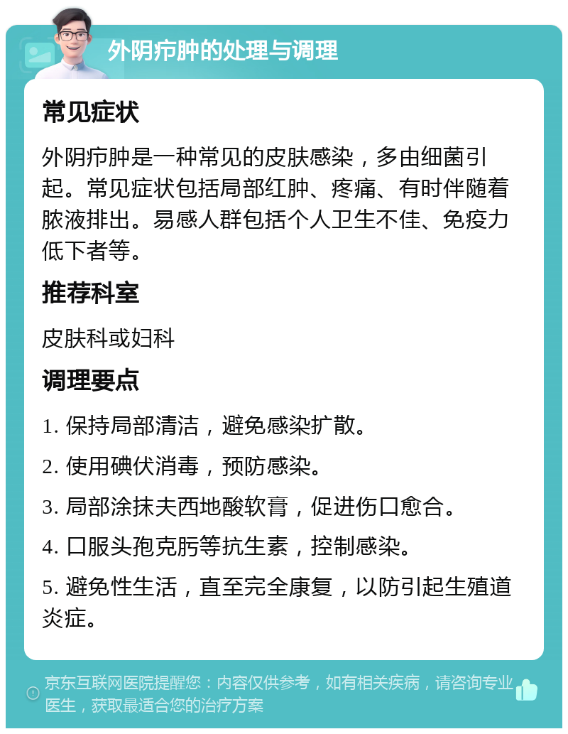 外阴疖肿的处理与调理 常见症状 外阴疖肿是一种常见的皮肤感染，多由细菌引起。常见症状包括局部红肿、疼痛、有时伴随着脓液排出。易感人群包括个人卫生不佳、免疫力低下者等。 推荐科室 皮肤科或妇科 调理要点 1. 保持局部清洁，避免感染扩散。 2. 使用碘伏消毒，预防感染。 3. 局部涂抹夫西地酸软膏，促进伤口愈合。 4. 口服头孢克肟等抗生素，控制感染。 5. 避免性生活，直至完全康复，以防引起生殖道炎症。