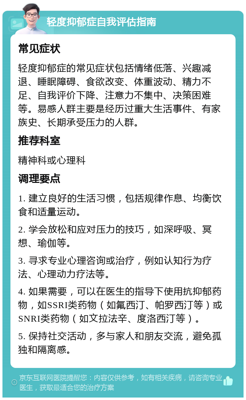 轻度抑郁症自我评估指南 常见症状 轻度抑郁症的常见症状包括情绪低落、兴趣减退、睡眠障碍、食欲改变、体重波动、精力不足、自我评价下降、注意力不集中、决策困难等。易感人群主要是经历过重大生活事件、有家族史、长期承受压力的人群。 推荐科室 精神科或心理科 调理要点 1. 建立良好的生活习惯，包括规律作息、均衡饮食和适量运动。 2. 学会放松和应对压力的技巧，如深呼吸、冥想、瑜伽等。 3. 寻求专业心理咨询或治疗，例如认知行为疗法、心理动力疗法等。 4. 如果需要，可以在医生的指导下使用抗抑郁药物，如SSRI类药物（如氟西汀、帕罗西汀等）或SNRI类药物（如文拉法辛、度洛西汀等）。 5. 保持社交活动，多与家人和朋友交流，避免孤独和隔离感。