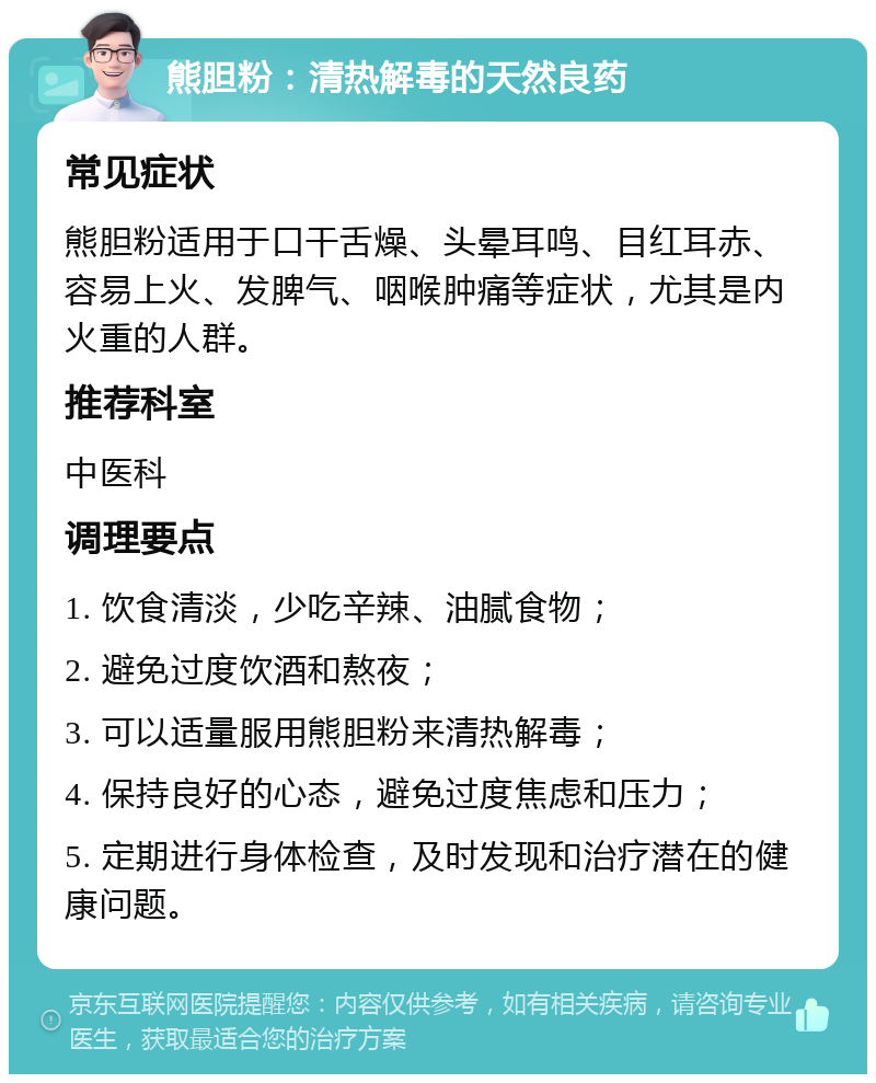 熊胆粉：清热解毒的天然良药 常见症状 熊胆粉适用于口干舌燥、头晕耳鸣、目红耳赤、容易上火、发脾气、咽喉肿痛等症状，尤其是内火重的人群。 推荐科室 中医科 调理要点 1. 饮食清淡，少吃辛辣、油腻食物； 2. 避免过度饮酒和熬夜； 3. 可以适量服用熊胆粉来清热解毒； 4. 保持良好的心态，避免过度焦虑和压力； 5. 定期进行身体检查，及时发现和治疗潜在的健康问题。