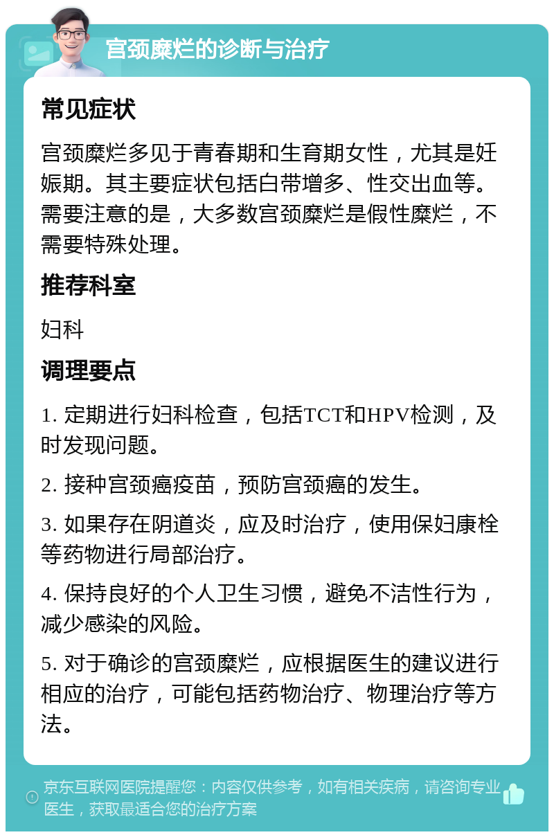 宫颈糜烂的诊断与治疗 常见症状 宫颈糜烂多见于青春期和生育期女性，尤其是妊娠期。其主要症状包括白带增多、性交出血等。需要注意的是，大多数宫颈糜烂是假性糜烂，不需要特殊处理。 推荐科室 妇科 调理要点 1. 定期进行妇科检查，包括TCT和HPV检测，及时发现问题。 2. 接种宫颈癌疫苗，预防宫颈癌的发生。 3. 如果存在阴道炎，应及时治疗，使用保妇康栓等药物进行局部治疗。 4. 保持良好的个人卫生习惯，避免不洁性行为，减少感染的风险。 5. 对于确诊的宫颈糜烂，应根据医生的建议进行相应的治疗，可能包括药物治疗、物理治疗等方法。