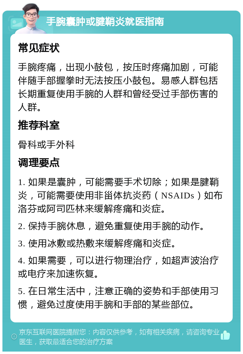 手腕囊肿或腱鞘炎就医指南 常见症状 手腕疼痛，出现小鼓包，按压时疼痛加剧，可能伴随手部握拳时无法按压小鼓包。易感人群包括长期重复使用手腕的人群和曾经受过手部伤害的人群。 推荐科室 骨科或手外科 调理要点 1. 如果是囊肿，可能需要手术切除；如果是腱鞘炎，可能需要使用非甾体抗炎药（NSAIDs）如布洛芬或阿司匹林来缓解疼痛和炎症。 2. 保持手腕休息，避免重复使用手腕的动作。 3. 使用冰敷或热敷来缓解疼痛和炎症。 4. 如果需要，可以进行物理治疗，如超声波治疗或电疗来加速恢复。 5. 在日常生活中，注意正确的姿势和手部使用习惯，避免过度使用手腕和手部的某些部位。