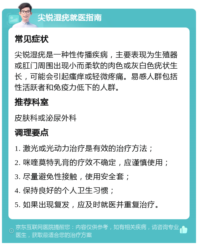 尖锐湿疣就医指南 常见症状 尖锐湿疣是一种性传播疾病，主要表现为生殖器或肛门周围出现小而柔软的肉色或灰白色疣状生长，可能会引起瘙痒或轻微疼痛。易感人群包括性活跃者和免疫力低下的人群。 推荐科室 皮肤科或泌尿外科 调理要点 1. 激光或光动力治疗是有效的治疗方法； 2. 咪喹莫特乳膏的疗效不确定，应谨慎使用； 3. 尽量避免性接触，使用安全套； 4. 保持良好的个人卫生习惯； 5. 如果出现复发，应及时就医并重复治疗。