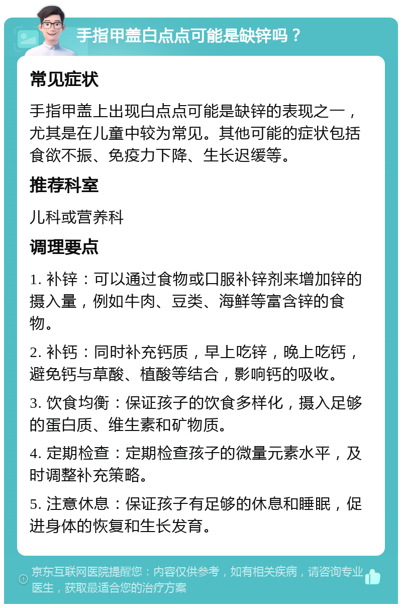 手指甲盖白点点可能是缺锌吗？ 常见症状 手指甲盖上出现白点点可能是缺锌的表现之一，尤其是在儿童中较为常见。其他可能的症状包括食欲不振、免疫力下降、生长迟缓等。 推荐科室 儿科或营养科 调理要点 1. 补锌：可以通过食物或口服补锌剂来增加锌的摄入量，例如牛肉、豆类、海鲜等富含锌的食物。 2. 补钙：同时补充钙质，早上吃锌，晚上吃钙，避免钙与草酸、植酸等结合，影响钙的吸收。 3. 饮食均衡：保证孩子的饮食多样化，摄入足够的蛋白质、维生素和矿物质。 4. 定期检查：定期检查孩子的微量元素水平，及时调整补充策略。 5. 注意休息：保证孩子有足够的休息和睡眠，促进身体的恢复和生长发育。