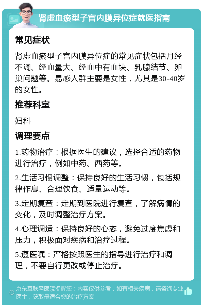 肾虚血瘀型子宫内膜异位症就医指南 常见症状 肾虚血瘀型子宫内膜异位症的常见症状包括月经不调、经血量大、经血中有血块、乳腺结节、卵巢问题等。易感人群主要是女性，尤其是30-40岁的女性。 推荐科室 妇科 调理要点 1.药物治疗：根据医生的建议，选择合适的药物进行治疗，例如中药、西药等。 2.生活习惯调整：保持良好的生活习惯，包括规律作息、合理饮食、适量运动等。 3.定期复查：定期到医院进行复查，了解病情的变化，及时调整治疗方案。 4.心理调适：保持良好的心态，避免过度焦虑和压力，积极面对疾病和治疗过程。 5.遵医嘱：严格按照医生的指导进行治疗和调理，不要自行更改或停止治疗。