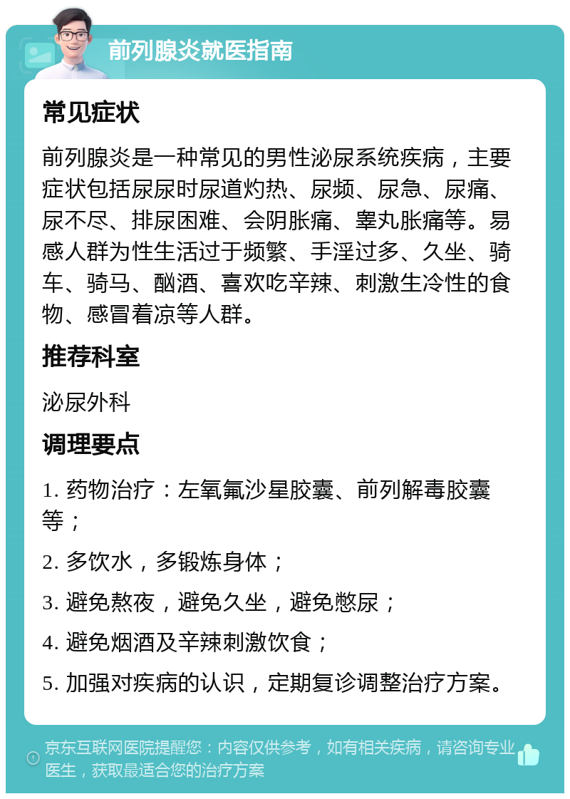 前列腺炎就医指南 常见症状 前列腺炎是一种常见的男性泌尿系统疾病，主要症状包括尿尿时尿道灼热、尿频、尿急、尿痛、尿不尽、排尿困难、会阴胀痛、睾丸胀痛等。易感人群为性生活过于频繁、手淫过多、久坐、骑车、骑马、酗酒、喜欢吃辛辣、刺激生冷性的食物、感冒着凉等人群。 推荐科室 泌尿外科 调理要点 1. 药物治疗：左氧氟沙星胶囊、前列解毒胶囊等； 2. 多饮水，多锻炼身体； 3. 避免熬夜，避免久坐，避免憋尿； 4. 避免烟酒及辛辣刺激饮食； 5. 加强对疾病的认识，定期复诊调整治疗方案。