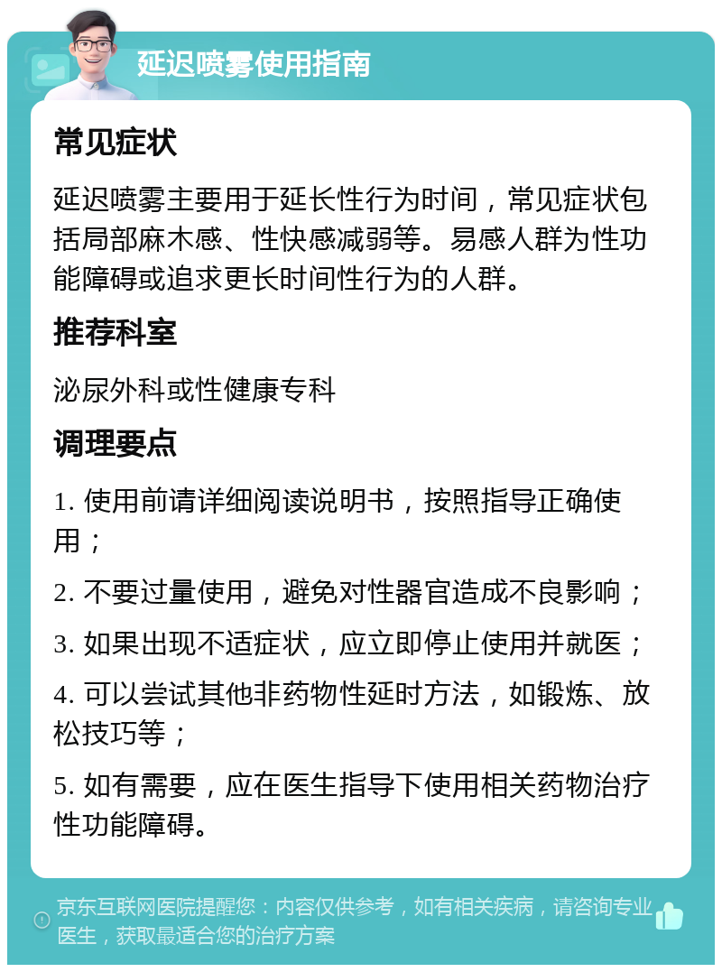 延迟喷雾使用指南 常见症状 延迟喷雾主要用于延长性行为时间，常见症状包括局部麻木感、性快感减弱等。易感人群为性功能障碍或追求更长时间性行为的人群。 推荐科室 泌尿外科或性健康专科 调理要点 1. 使用前请详细阅读说明书，按照指导正确使用； 2. 不要过量使用，避免对性器官造成不良影响； 3. 如果出现不适症状，应立即停止使用并就医； 4. 可以尝试其他非药物性延时方法，如锻炼、放松技巧等； 5. 如有需要，应在医生指导下使用相关药物治疗性功能障碍。