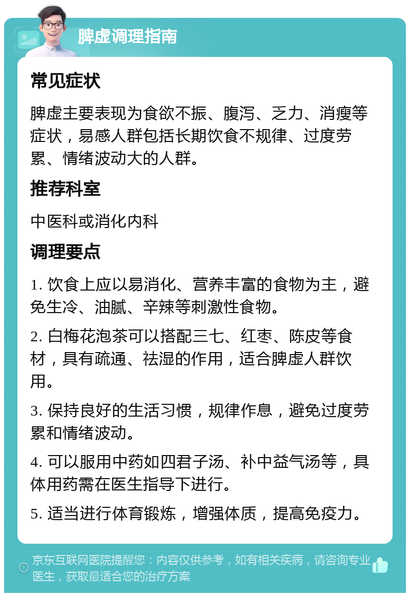 脾虚调理指南 常见症状 脾虚主要表现为食欲不振、腹泻、乏力、消瘦等症状，易感人群包括长期饮食不规律、过度劳累、情绪波动大的人群。 推荐科室 中医科或消化内科 调理要点 1. 饮食上应以易消化、营养丰富的食物为主，避免生冷、油腻、辛辣等刺激性食物。 2. 白梅花泡茶可以搭配三七、红枣、陈皮等食材，具有疏通、祛湿的作用，适合脾虚人群饮用。 3. 保持良好的生活习惯，规律作息，避免过度劳累和情绪波动。 4. 可以服用中药如四君子汤、补中益气汤等，具体用药需在医生指导下进行。 5. 适当进行体育锻炼，增强体质，提高免疫力。