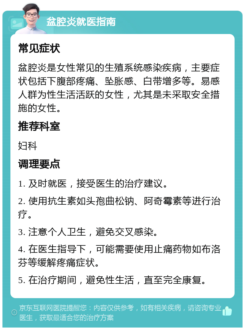 盆腔炎就医指南 常见症状 盆腔炎是女性常见的生殖系统感染疾病，主要症状包括下腹部疼痛、坠胀感、白带增多等。易感人群为性生活活跃的女性，尤其是未采取安全措施的女性。 推荐科室 妇科 调理要点 1. 及时就医，接受医生的治疗建议。 2. 使用抗生素如头孢曲松钠、阿奇霉素等进行治疗。 3. 注意个人卫生，避免交叉感染。 4. 在医生指导下，可能需要使用止痛药物如布洛芬等缓解疼痛症状。 5. 在治疗期间，避免性生活，直至完全康复。