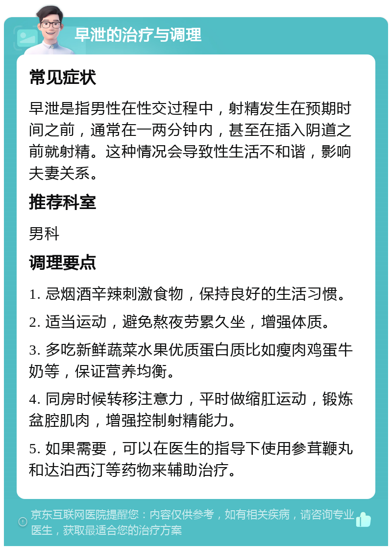 早泄的治疗与调理 常见症状 早泄是指男性在性交过程中，射精发生在预期时间之前，通常在一两分钟内，甚至在插入阴道之前就射精。这种情况会导致性生活不和谐，影响夫妻关系。 推荐科室 男科 调理要点 1. 忌烟酒辛辣刺激食物，保持良好的生活习惯。 2. 适当运动，避免熬夜劳累久坐，增强体质。 3. 多吃新鲜蔬菜水果优质蛋白质比如瘦肉鸡蛋牛奶等，保证营养均衡。 4. 同房时候转移注意力，平时做缩肛运动，锻炼盆腔肌肉，增强控制射精能力。 5. 如果需要，可以在医生的指导下使用参茸鞭丸和达泊西汀等药物来辅助治疗。