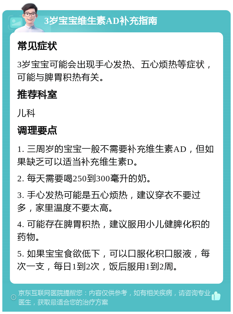 3岁宝宝维生素AD补充指南 常见症状 3岁宝宝可能会出现手心发热、五心烦热等症状，可能与脾胃积热有关。 推荐科室 儿科 调理要点 1. 三周岁的宝宝一般不需要补充维生素AD，但如果缺乏可以适当补充维生素D。 2. 每天需要喝250到300毫升的奶。 3. 手心发热可能是五心烦热，建议穿衣不要过多，家里温度不要太高。 4. 可能存在脾胃积热，建议服用小儿健脾化积的药物。 5. 如果宝宝食欲低下，可以口服化积口服液，每次一支，每日1到2次，饭后服用1到2周。