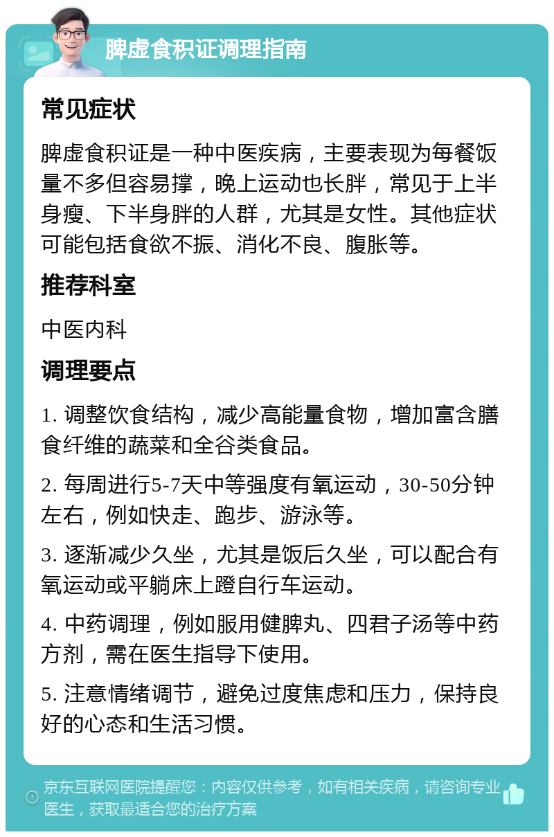 脾虚食积证调理指南 常见症状 脾虚食积证是一种中医疾病，主要表现为每餐饭量不多但容易撑，晚上运动也长胖，常见于上半身瘦、下半身胖的人群，尤其是女性。其他症状可能包括食欲不振、消化不良、腹胀等。 推荐科室 中医内科 调理要点 1. 调整饮食结构，减少高能量食物，增加富含膳食纤维的蔬菜和全谷类食品。 2. 每周进行5-7天中等强度有氧运动，30-50分钟左右，例如快走、跑步、游泳等。 3. 逐渐减少久坐，尤其是饭后久坐，可以配合有氧运动或平躺床上蹬自行车运动。 4. 中药调理，例如服用健脾丸、四君子汤等中药方剂，需在医生指导下使用。 5. 注意情绪调节，避免过度焦虑和压力，保持良好的心态和生活习惯。