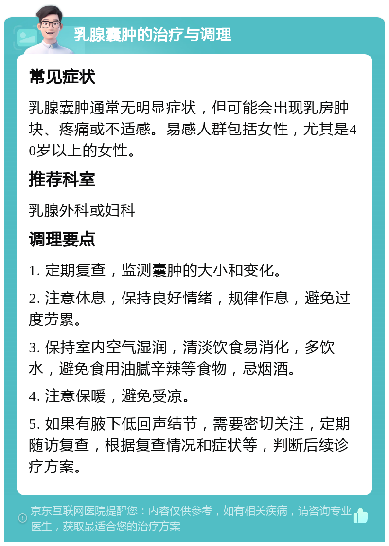 乳腺囊肿的治疗与调理 常见症状 乳腺囊肿通常无明显症状，但可能会出现乳房肿块、疼痛或不适感。易感人群包括女性，尤其是40岁以上的女性。 推荐科室 乳腺外科或妇科 调理要点 1. 定期复查，监测囊肿的大小和变化。 2. 注意休息，保持良好情绪，规律作息，避免过度劳累。 3. 保持室内空气湿润，清淡饮食易消化，多饮水，避免食用油腻辛辣等食物，忌烟酒。 4. 注意保暖，避免受凉。 5. 如果有腋下低回声结节，需要密切关注，定期随访复查，根据复查情况和症状等，判断后续诊疗方案。