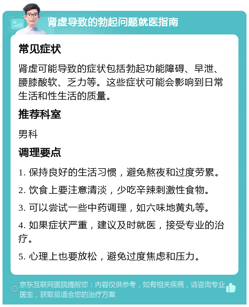 肾虚导致的勃起问题就医指南 常见症状 肾虚可能导致的症状包括勃起功能障碍、早泄、腰膝酸软、乏力等。这些症状可能会影响到日常生活和性生活的质量。 推荐科室 男科 调理要点 1. 保持良好的生活习惯，避免熬夜和过度劳累。 2. 饮食上要注意清淡，少吃辛辣刺激性食物。 3. 可以尝试一些中药调理，如六味地黄丸等。 4. 如果症状严重，建议及时就医，接受专业的治疗。 5. 心理上也要放松，避免过度焦虑和压力。