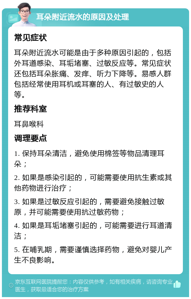 耳朵附近流水的原因及处理 常见症状 耳朵附近流水可能是由于多种原因引起的，包括外耳道感染、耳垢堵塞、过敏反应等。常见症状还包括耳朵胀痛、发痒、听力下降等。易感人群包括经常使用耳机或耳塞的人、有过敏史的人等。 推荐科室 耳鼻喉科 调理要点 1. 保持耳朵清洁，避免使用棉签等物品清理耳朵； 2. 如果是感染引起的，可能需要使用抗生素或其他药物进行治疗； 3. 如果是过敏反应引起的，需要避免接触过敏原，并可能需要使用抗过敏药物； 4. 如果是耳垢堵塞引起的，可能需要进行耳道清洁； 5. 在哺乳期，需要谨慎选择药物，避免对婴儿产生不良影响。