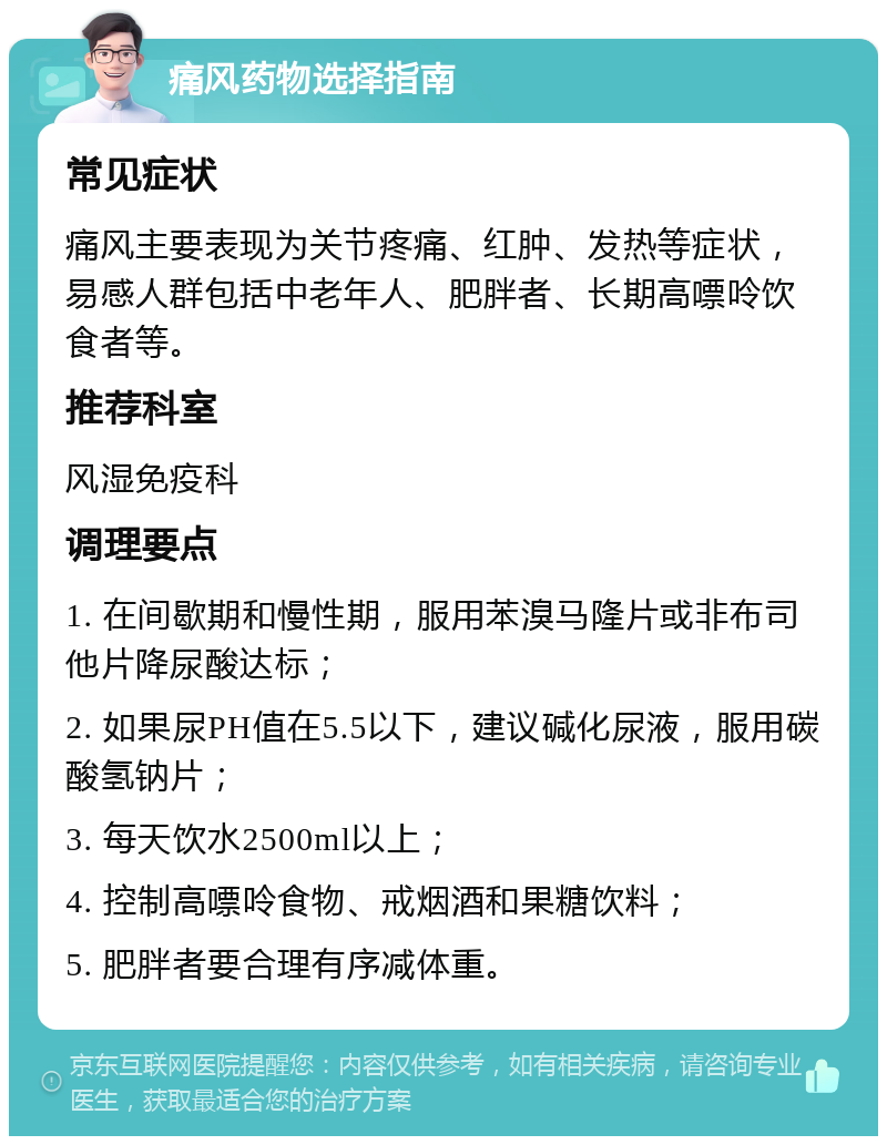 痛风药物选择指南 常见症状 痛风主要表现为关节疼痛、红肿、发热等症状，易感人群包括中老年人、肥胖者、长期高嘌呤饮食者等。 推荐科室 风湿免疫科 调理要点 1. 在间歇期和慢性期，服用苯溴马隆片或非布司他片降尿酸达标； 2. 如果尿PH值在5.5以下，建议碱化尿液，服用碳酸氢钠片； 3. 每天饮水2500ml以上； 4. 控制高嘌呤食物、戒烟酒和果糖饮料； 5. 肥胖者要合理有序减体重。