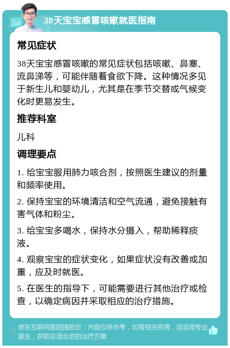 38天宝宝感冒咳嗽就医指南 常见症状 38天宝宝感冒咳嗽的常见症状包括咳嗽、鼻塞、流鼻涕等，可能伴随着食欲下降。这种情况多见于新生儿和婴幼儿，尤其是在季节交替或气候变化时更易发生。 推荐科室 儿科 调理要点 1. 给宝宝服用肺力咳合剂，按照医生建议的剂量和频率使用。 2. 保持宝宝的环境清洁和空气流通，避免接触有害气体和粉尘。 3. 给宝宝多喝水，保持水分摄入，帮助稀释痰液。 4. 观察宝宝的症状变化，如果症状没有改善或加重，应及时就医。 5. 在医生的指导下，可能需要进行其他治疗或检查，以确定病因并采取相应的治疗措施。