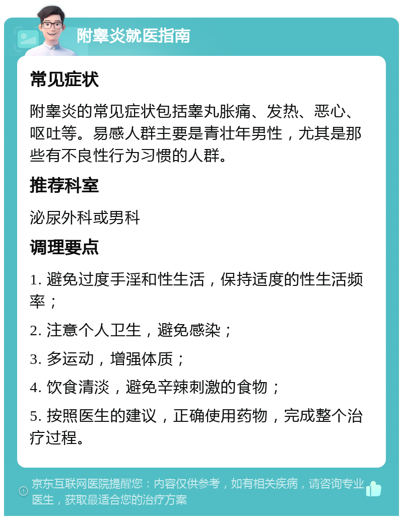 附睾炎就医指南 常见症状 附睾炎的常见症状包括睾丸胀痛、发热、恶心、呕吐等。易感人群主要是青壮年男性，尤其是那些有不良性行为习惯的人群。 推荐科室 泌尿外科或男科 调理要点 1. 避免过度手淫和性生活，保持适度的性生活频率； 2. 注意个人卫生，避免感染； 3. 多运动，增强体质； 4. 饮食清淡，避免辛辣刺激的食物； 5. 按照医生的建议，正确使用药物，完成整个治疗过程。