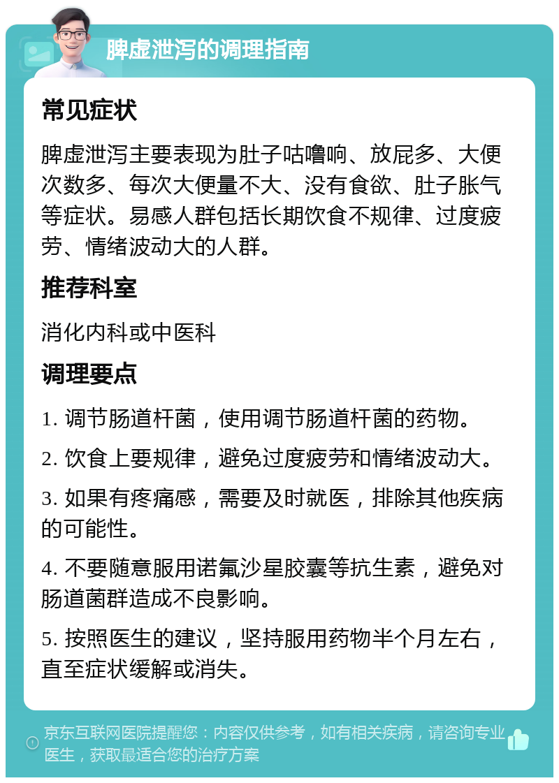 脾虚泄泻的调理指南 常见症状 脾虚泄泻主要表现为肚子咕噜响、放屁多、大便次数多、每次大便量不大、没有食欲、肚子胀气等症状。易感人群包括长期饮食不规律、过度疲劳、情绪波动大的人群。 推荐科室 消化内科或中医科 调理要点 1. 调节肠道杆菌，使用调节肠道杆菌的药物。 2. 饮食上要规律，避免过度疲劳和情绪波动大。 3. 如果有疼痛感，需要及时就医，排除其他疾病的可能性。 4. 不要随意服用诺氟沙星胶囊等抗生素，避免对肠道菌群造成不良影响。 5. 按照医生的建议，坚持服用药物半个月左右，直至症状缓解或消失。