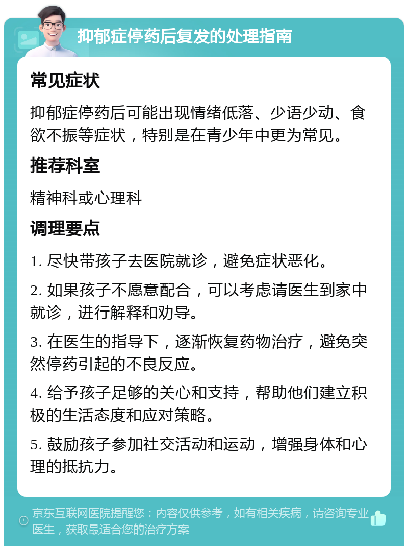 抑郁症停药后复发的处理指南 常见症状 抑郁症停药后可能出现情绪低落、少语少动、食欲不振等症状，特别是在青少年中更为常见。 推荐科室 精神科或心理科 调理要点 1. 尽快带孩子去医院就诊，避免症状恶化。 2. 如果孩子不愿意配合，可以考虑请医生到家中就诊，进行解释和劝导。 3. 在医生的指导下，逐渐恢复药物治疗，避免突然停药引起的不良反应。 4. 给予孩子足够的关心和支持，帮助他们建立积极的生活态度和应对策略。 5. 鼓励孩子参加社交活动和运动，增强身体和心理的抵抗力。