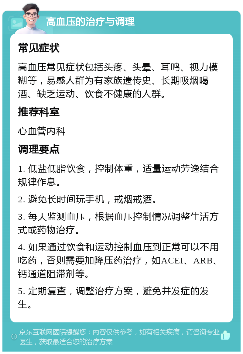 高血压的治疗与调理 常见症状 高血压常见症状包括头疼、头晕、耳鸣、视力模糊等，易感人群为有家族遗传史、长期吸烟喝酒、缺乏运动、饮食不健康的人群。 推荐科室 心血管内科 调理要点 1. 低盐低脂饮食，控制体重，适量运动劳逸结合规律作息。 2. 避免长时间玩手机，戒烟戒酒。 3. 每天监测血压，根据血压控制情况调整生活方式或药物治疗。 4. 如果通过饮食和运动控制血压到正常可以不用吃药，否则需要加降压药治疗，如ACEI、ARB、钙通道阻滞剂等。 5. 定期复查，调整治疗方案，避免并发症的发生。