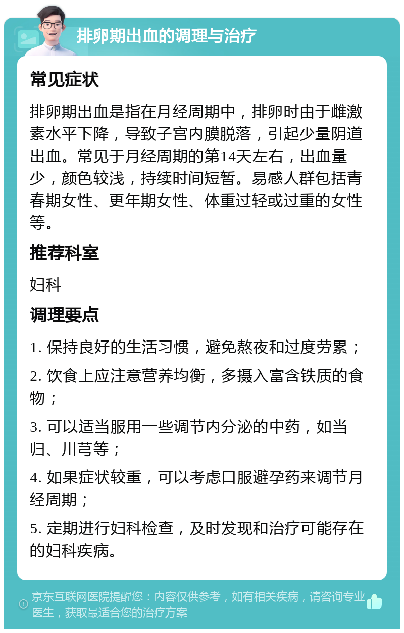 排卵期出血的调理与治疗 常见症状 排卵期出血是指在月经周期中，排卵时由于雌激素水平下降，导致子宫内膜脱落，引起少量阴道出血。常见于月经周期的第14天左右，出血量少，颜色较浅，持续时间短暂。易感人群包括青春期女性、更年期女性、体重过轻或过重的女性等。 推荐科室 妇科 调理要点 1. 保持良好的生活习惯，避免熬夜和过度劳累； 2. 饮食上应注意营养均衡，多摄入富含铁质的食物； 3. 可以适当服用一些调节内分泌的中药，如当归、川芎等； 4. 如果症状较重，可以考虑口服避孕药来调节月经周期； 5. 定期进行妇科检查，及时发现和治疗可能存在的妇科疾病。