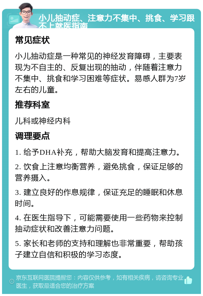 小儿抽动症、注意力不集中、挑食、学习跟不上就医指南 常见症状 小儿抽动症是一种常见的神经发育障碍，主要表现为不自主的、反复出现的抽动，伴随着注意力不集中、挑食和学习困难等症状。易感人群为7岁左右的儿童。 推荐科室 儿科或神经内科 调理要点 1. 给予DHA补充，帮助大脑发育和提高注意力。 2. 饮食上注意均衡营养，避免挑食，保证足够的营养摄入。 3. 建立良好的作息规律，保证充足的睡眠和休息时间。 4. 在医生指导下，可能需要使用一些药物来控制抽动症状和改善注意力问题。 5. 家长和老师的支持和理解也非常重要，帮助孩子建立自信和积极的学习态度。