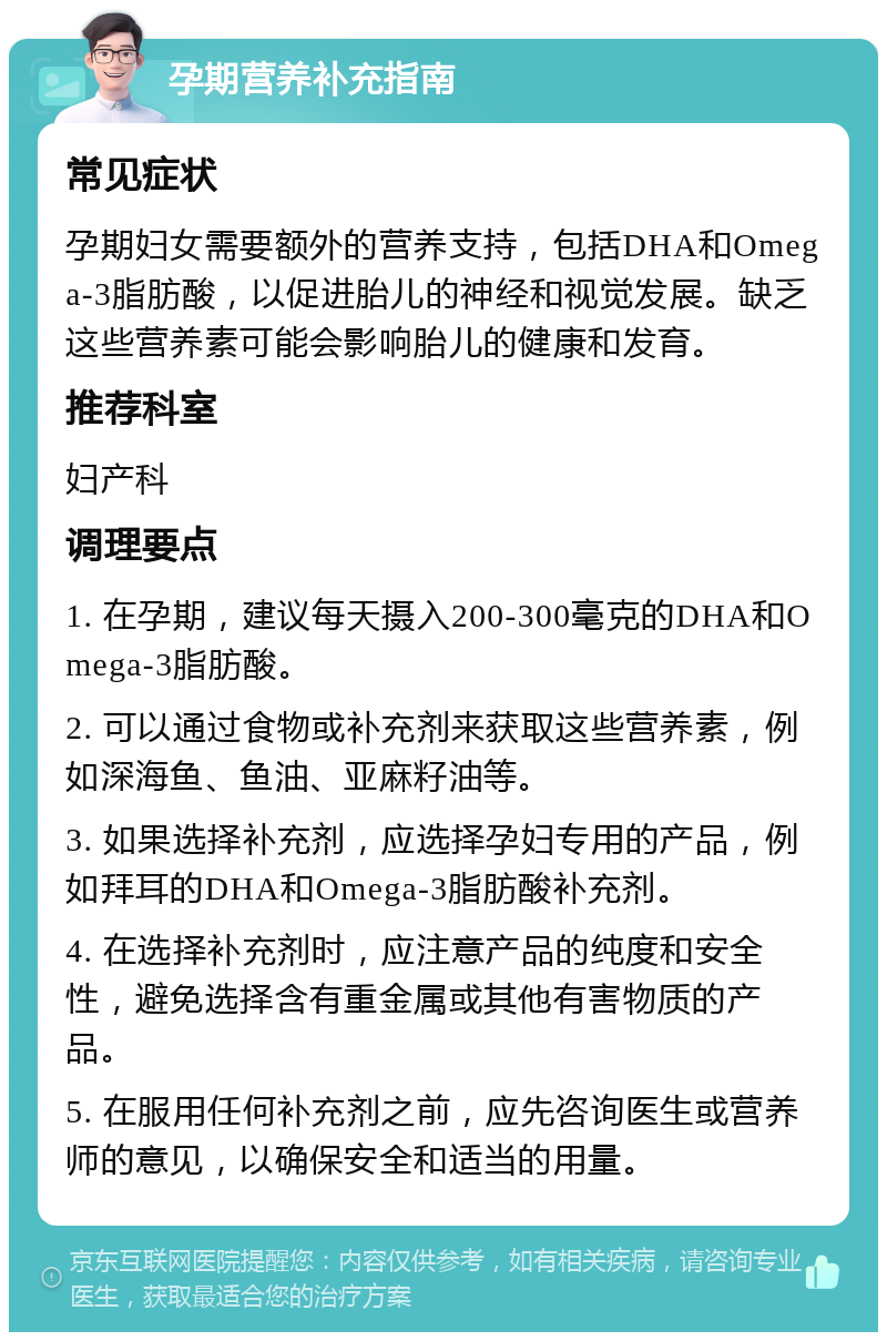 孕期营养补充指南 常见症状 孕期妇女需要额外的营养支持，包括DHA和Omega-3脂肪酸，以促进胎儿的神经和视觉发展。缺乏这些营养素可能会影响胎儿的健康和发育。 推荐科室 妇产科 调理要点 1. 在孕期，建议每天摄入200-300毫克的DHA和Omega-3脂肪酸。 2. 可以通过食物或补充剂来获取这些营养素，例如深海鱼、鱼油、亚麻籽油等。 3. 如果选择补充剂，应选择孕妇专用的产品，例如拜耳的DHA和Omega-3脂肪酸补充剂。 4. 在选择补充剂时，应注意产品的纯度和安全性，避免选择含有重金属或其他有害物质的产品。 5. 在服用任何补充剂之前，应先咨询医生或营养师的意见，以确保安全和适当的用量。