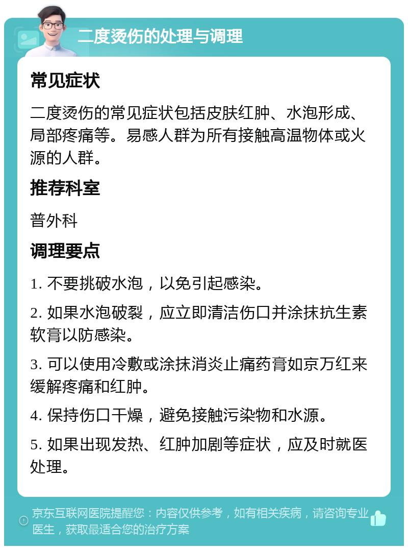 二度烫伤的处理与调理 常见症状 二度烫伤的常见症状包括皮肤红肿、水泡形成、局部疼痛等。易感人群为所有接触高温物体或火源的人群。 推荐科室 普外科 调理要点 1. 不要挑破水泡，以免引起感染。 2. 如果水泡破裂，应立即清洁伤口并涂抹抗生素软膏以防感染。 3. 可以使用冷敷或涂抹消炎止痛药膏如京万红来缓解疼痛和红肿。 4. 保持伤口干燥，避免接触污染物和水源。 5. 如果出现发热、红肿加剧等症状，应及时就医处理。