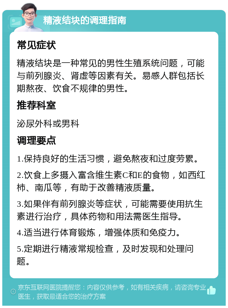 精液结块的调理指南 常见症状 精液结块是一种常见的男性生殖系统问题，可能与前列腺炎、肾虚等因素有关。易感人群包括长期熬夜、饮食不规律的男性。 推荐科室 泌尿外科或男科 调理要点 1.保持良好的生活习惯，避免熬夜和过度劳累。 2.饮食上多摄入富含维生素C和E的食物，如西红柿、南瓜等，有助于改善精液质量。 3.如果伴有前列腺炎等症状，可能需要使用抗生素进行治疗，具体药物和用法需医生指导。 4.适当进行体育锻炼，增强体质和免疫力。 5.定期进行精液常规检查，及时发现和处理问题。