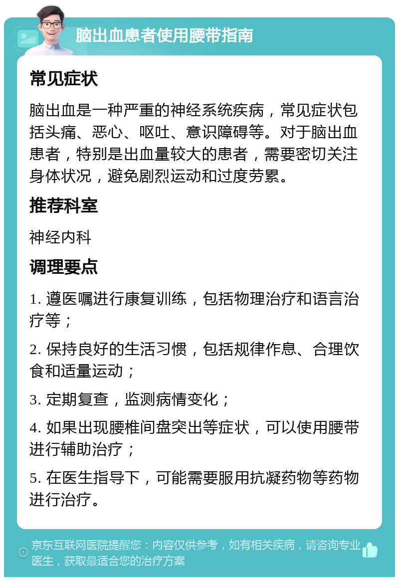 脑出血患者使用腰带指南 常见症状 脑出血是一种严重的神经系统疾病，常见症状包括头痛、恶心、呕吐、意识障碍等。对于脑出血患者，特别是出血量较大的患者，需要密切关注身体状况，避免剧烈运动和过度劳累。 推荐科室 神经内科 调理要点 1. 遵医嘱进行康复训练，包括物理治疗和语言治疗等； 2. 保持良好的生活习惯，包括规律作息、合理饮食和适量运动； 3. 定期复查，监测病情变化； 4. 如果出现腰椎间盘突出等症状，可以使用腰带进行辅助治疗； 5. 在医生指导下，可能需要服用抗凝药物等药物进行治疗。