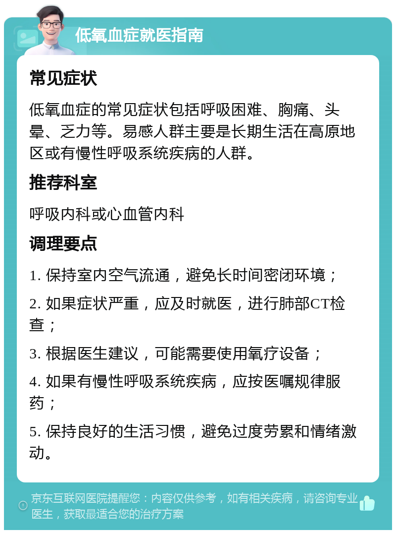 低氧血症就医指南 常见症状 低氧血症的常见症状包括呼吸困难、胸痛、头晕、乏力等。易感人群主要是长期生活在高原地区或有慢性呼吸系统疾病的人群。 推荐科室 呼吸内科或心血管内科 调理要点 1. 保持室内空气流通，避免长时间密闭环境； 2. 如果症状严重，应及时就医，进行肺部CT检查； 3. 根据医生建议，可能需要使用氧疗设备； 4. 如果有慢性呼吸系统疾病，应按医嘱规律服药； 5. 保持良好的生活习惯，避免过度劳累和情绪激动。