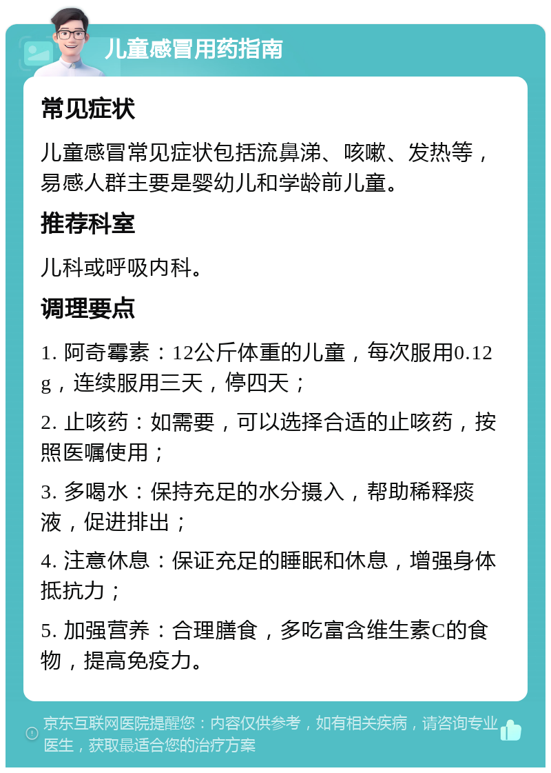 儿童感冒用药指南 常见症状 儿童感冒常见症状包括流鼻涕、咳嗽、发热等，易感人群主要是婴幼儿和学龄前儿童。 推荐科室 儿科或呼吸内科。 调理要点 1. 阿奇霉素：12公斤体重的儿童，每次服用0.12g，连续服用三天，停四天； 2. 止咳药：如需要，可以选择合适的止咳药，按照医嘱使用； 3. 多喝水：保持充足的水分摄入，帮助稀释痰液，促进排出； 4. 注意休息：保证充足的睡眠和休息，增强身体抵抗力； 5. 加强营养：合理膳食，多吃富含维生素C的食物，提高免疫力。