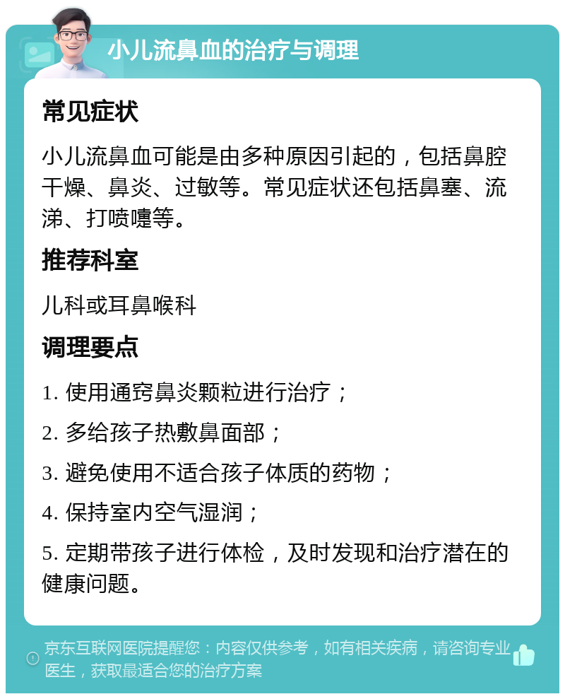 小儿流鼻血的治疗与调理 常见症状 小儿流鼻血可能是由多种原因引起的，包括鼻腔干燥、鼻炎、过敏等。常见症状还包括鼻塞、流涕、打喷嚏等。 推荐科室 儿科或耳鼻喉科 调理要点 1. 使用通窍鼻炎颗粒进行治疗； 2. 多给孩子热敷鼻面部； 3. 避免使用不适合孩子体质的药物； 4. 保持室内空气湿润； 5. 定期带孩子进行体检，及时发现和治疗潜在的健康问题。